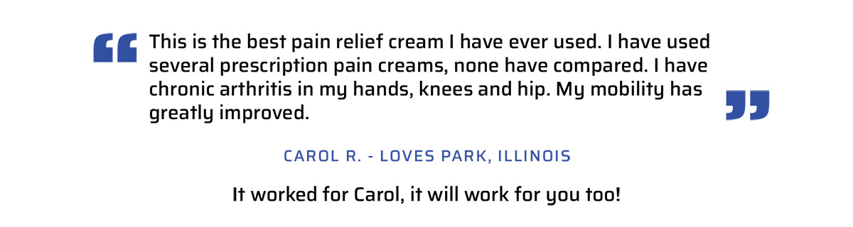 This is the best pain relief cream I have ever used. I have used several prescription pain creams, none have compared. I have chronic arthritis in my hands, knees and hip. My mobility has greatly improved. Carol R. Loves PArk, Il