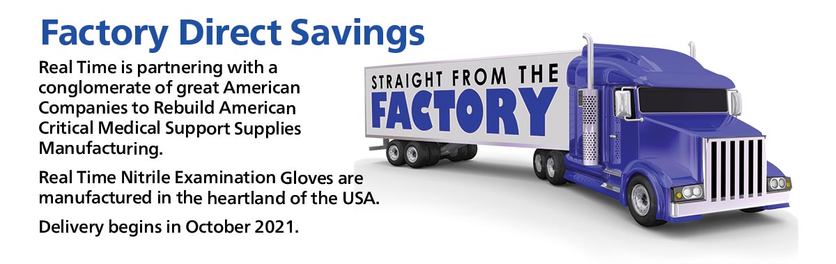 Factory Direct Savings...Real Time is partnering with a conglomerate of Rebuild America Critical Medical Support Supplies Manufacturing. Real Time Nitrile Examination Gloves are manufatured in the hearland of the USA. Delivery begins in October 2021