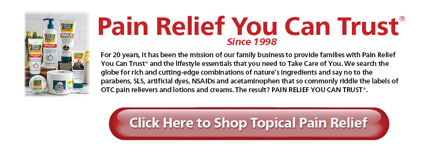 Pain Relief You Can Trust® Since 1998 For 20 years, it has been the mission of our family business to provide families with Pain Relief You Can Trust®. We search the globe for rich and cutting-edge combinations of nature’s ingredients and say no to the parabens, SLS, artificial dyes, NSAIDs and acetaminophen that so commonly riddle the labels of OTC pain relievers. The result? PAIN RELIEF YOU CAN TRUST®. Parabens SLS Artificial Dyes Artificial Fragrances