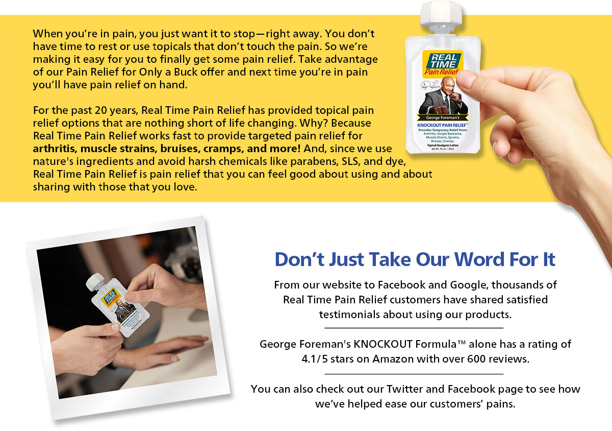 For the past 20 years, Real Time Pain Relief has provided topical pain relief options that are nothing short of life changing. Why? Because Real Time Pain Relief works fast to provide targeted pain relief for arthritis, muscle strains, bruises, cramps, and more! And, since we use nature's ingredients and avoid harsh chemicals like parabens, SLS, and dye, Real Time Pain Relief is pain relief that you can feel good about using and about sharing with those that you love.
