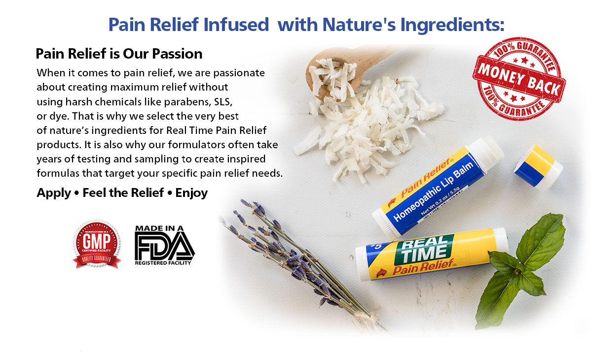 Pain Relief is our passion...When it comes to pain relief, we are passionate about creating maximum relief without using harsh chemicals like parabens, SLS, or dye. That is why we select the very best of nature’s ingredients for Real Time Pain Relief products. It is also why our formulators often take years of testing and sampling to create inspired formulas that target your specific pain relief needs.