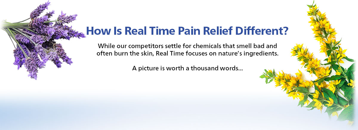 How is Real Time Pain Relief Different? While our competitors settle for chemicals that smell bad and often burn the skin, Real Time focuses on nature’s ingredients.