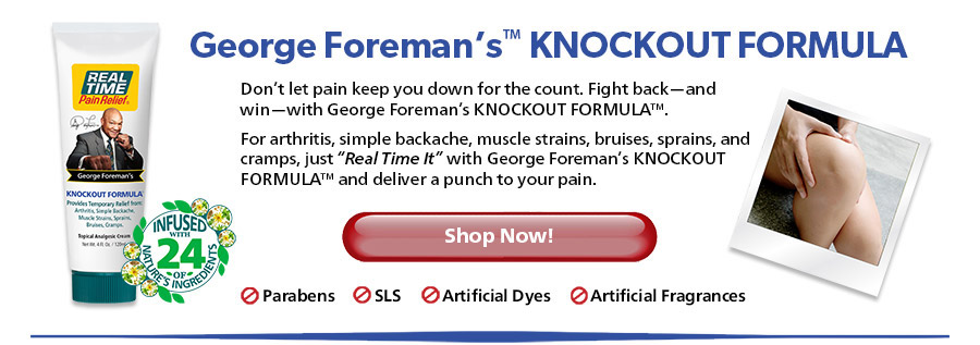 Don’t let pain keep you down for the count. Fight back—and win—with George Foreman’s KNOCKOUT FORMULA™. For arthritis, simple backache, muscle strains, bruises, sprains, and cramps, just “Real Time It” with George Foreman’s KNOCKOUT FORMULA™ and deliver a punch to your pain.